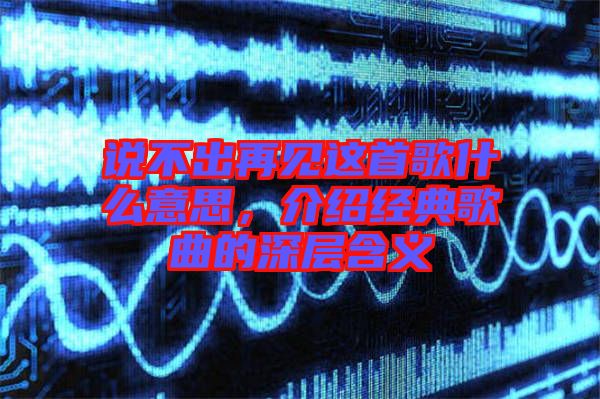 說不出再見這首歌什么意思，介紹經(jīng)典歌曲的深層含義