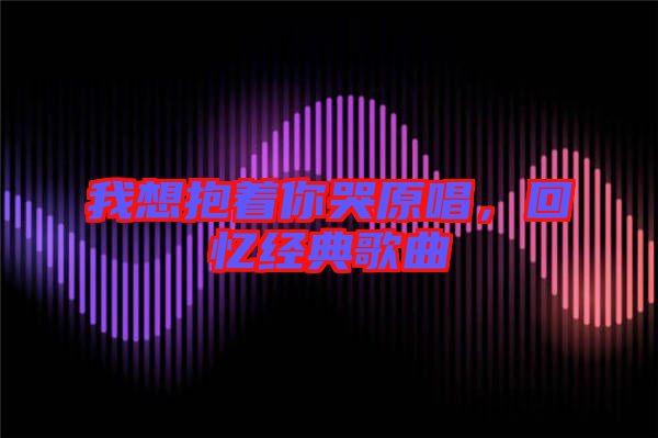我想抱著你哭原唱，回憶經(jīng)典歌曲
