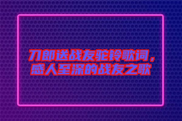 刀郎送戰(zhàn)友駝鈴歌詞，感人至深的戰(zhàn)友之歌