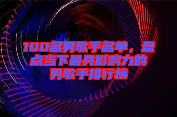 100名男歌手名單，盤點(diǎn)當(dāng)下最具影響力的男歌手排行榜