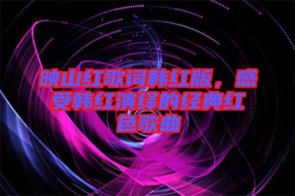 映山紅歌詞韓紅版，感受韓紅演繹的經(jīng)典紅色歌曲