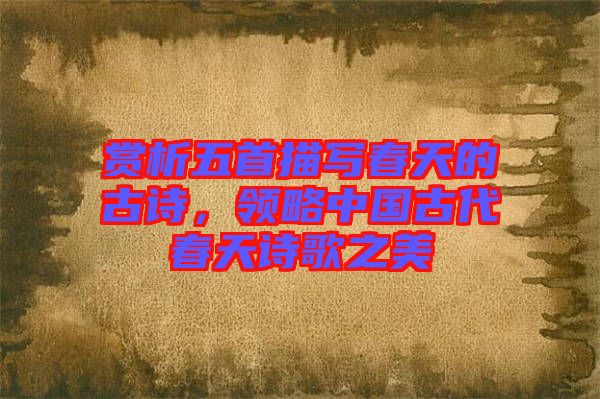 賞析五首描寫春天的古詩，領(lǐng)略中國古代春天詩歌之美