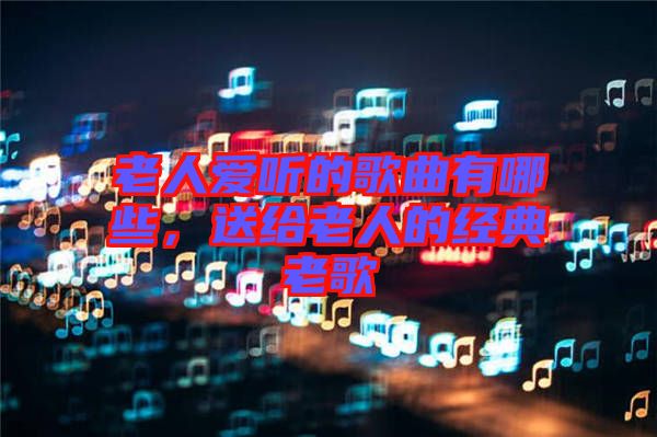 老人愛聽的歌曲有哪些，送給老人的經(jīng)典老歌