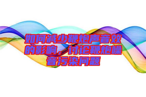 如何減少鞭炮聲音效的影響，討論鞭炮噪音污染問題