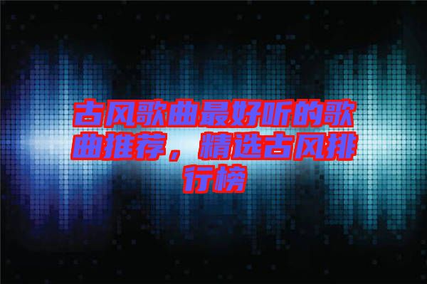 古風(fēng)歌曲最好聽(tīng)的歌曲推薦，精選古風(fēng)排行榜
