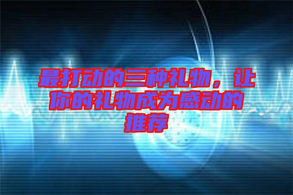 最打動的三種禮物，讓你的禮物成為感動的推薦