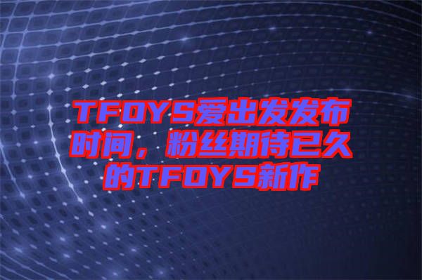 TFOYS愛出發(fā)發(fā)布時間，粉絲期待已久的TFOYS新作