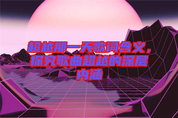 超越那一天歌詞含義，探究歌曲超越的深層內(nèi)涵