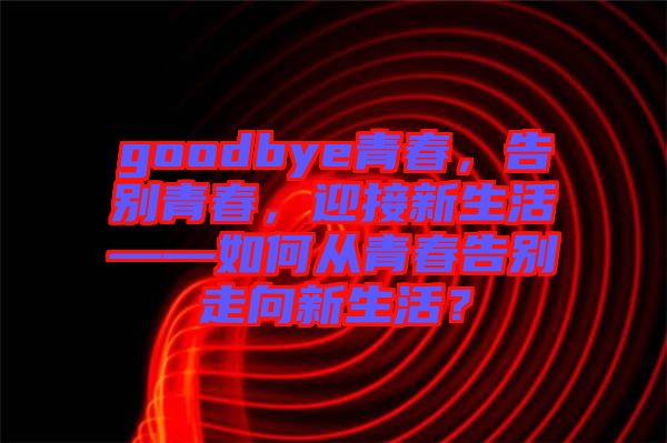 goodbye青春，告別青春，迎接新生活——如何從青春告別走向新生活？