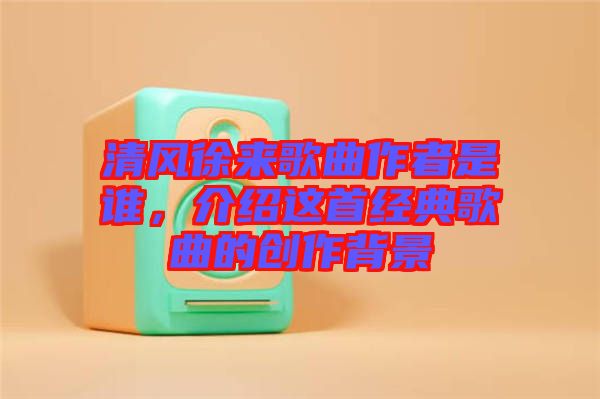 清風(fēng)徐來歌曲作者是誰，介紹這首經(jīng)典歌曲的創(chuàng)作背景