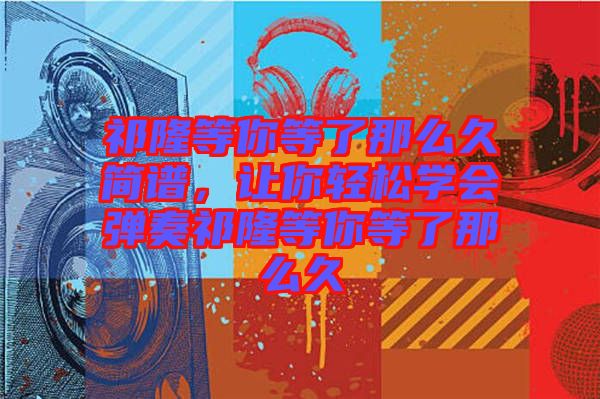 祁隆等你等了那么久簡譜，讓你輕松學(xué)會彈奏祁隆等你等了那么久