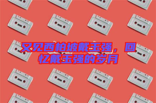 又見西柏坡戴玉強(qiáng)，回憶戴玉強(qiáng)的歲月