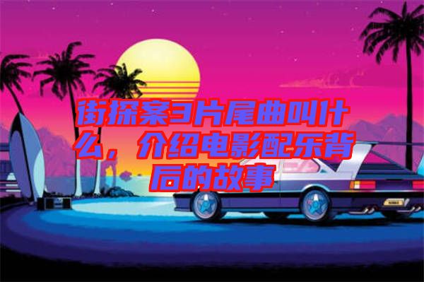 街探案3片尾曲叫什么，介紹電影配樂(lè)背后的故事