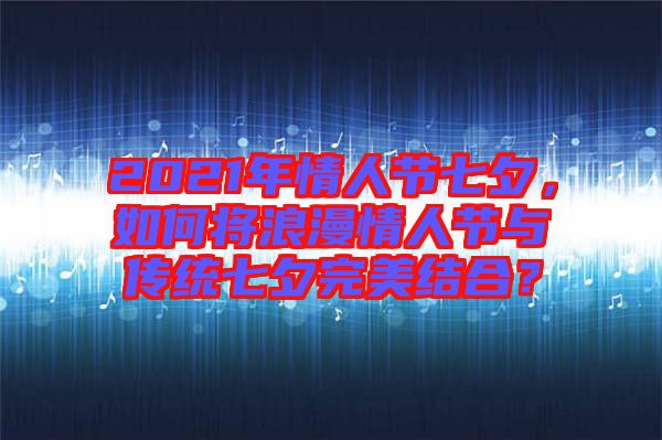 2021年情人節(jié)七夕，如何將浪漫情人節(jié)與傳統(tǒng)七夕完美結(jié)合？