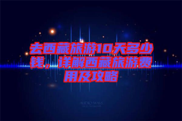 去西藏旅游10天多少錢，詳解西藏旅游費(fèi)用及攻略