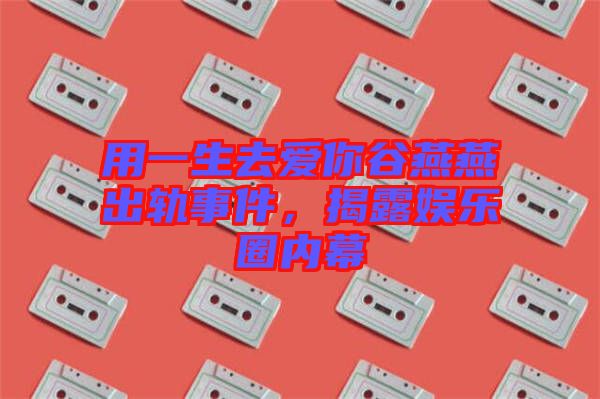 用一生去愛你谷燕燕出軌事件，揭露娛樂圈內(nèi)幕