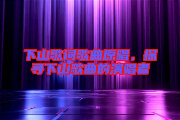 下山歌詞歌曲原唱，探尋下山歌曲的演唱者