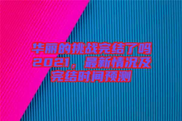 華麗的挑戰(zhàn)完結(jié)了嗎2021，最新情況及完結(jié)時間預測