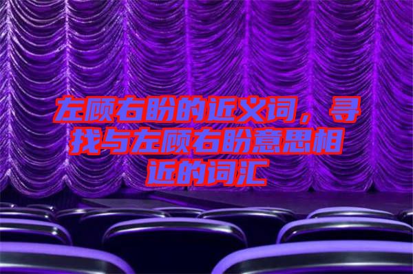 左顧右盼的近義詞，尋找與左顧右盼意思相近的詞匯