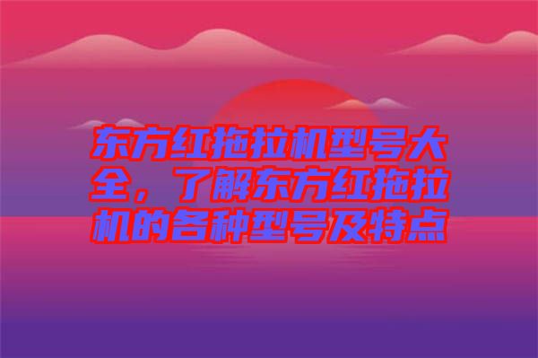 東方紅拖拉機型號大全，了解東方紅拖拉機的各種型號及特點