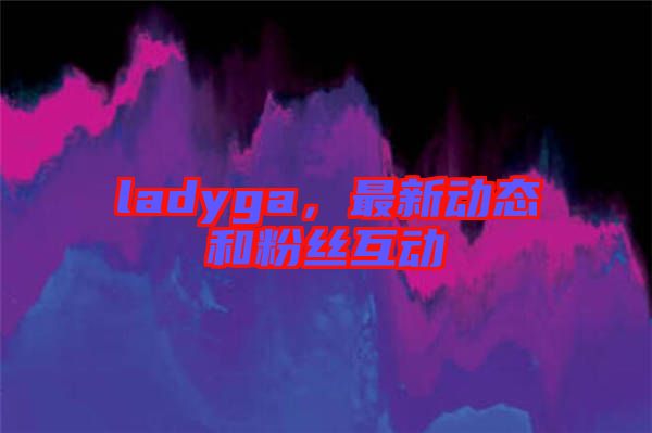 ladyga，最新動(dòng)態(tài)和粉絲互動(dòng)