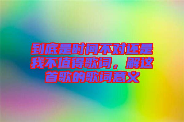 到底是時間不對還是我不值得歌詞，解這首歌的歌詞意義