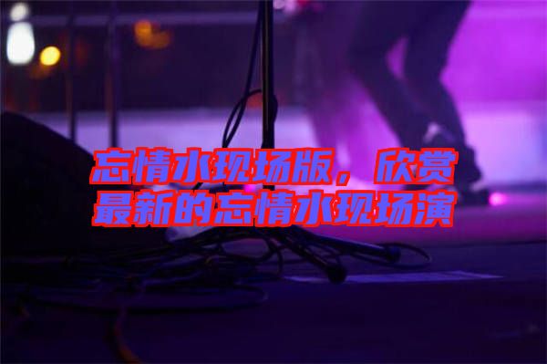 忘情水現(xiàn)場(chǎng)版，欣賞最新的忘情水現(xiàn)場(chǎng)演