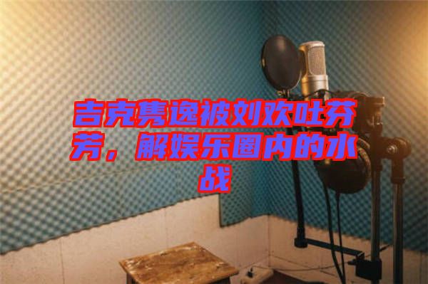 吉克雋逸被劉歡吐芬芳，解娛樂圈內(nèi)的水戰(zhàn)