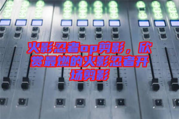 火影忍者op剪影，欣賞最燃的火影忍者開(kāi)場(chǎng)剪影