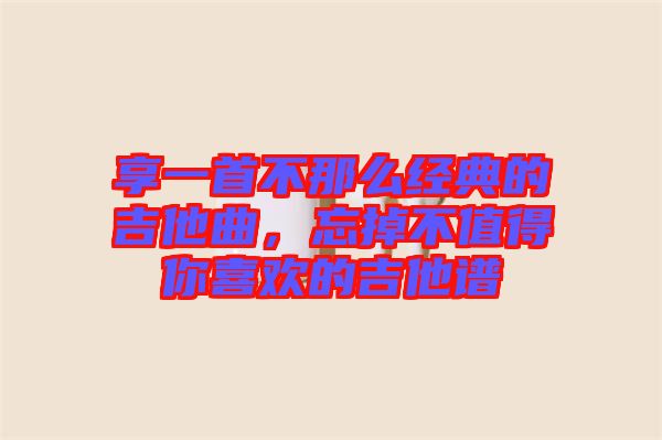 享一首不那么經(jīng)典的吉他曲，忘掉不值得你喜歡的吉他譜