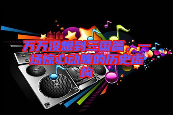 萬萬沒想到三國篇，一場(chǎng)驚心動(dòng)魄的歷史虛構(gòu)