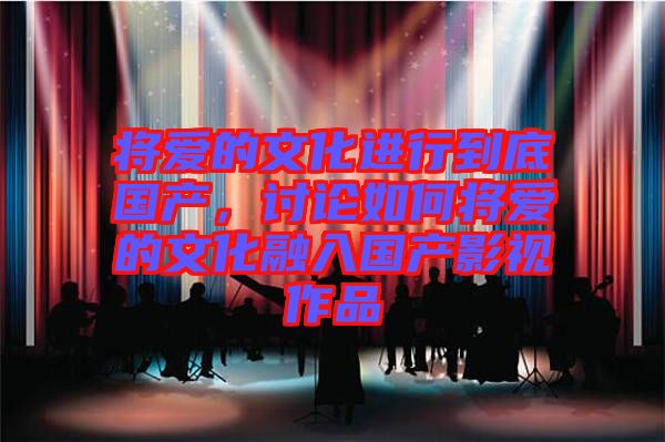 將愛的文化進行到底國產(chǎn)，討論如何將愛的文化融入國產(chǎn)影視作品