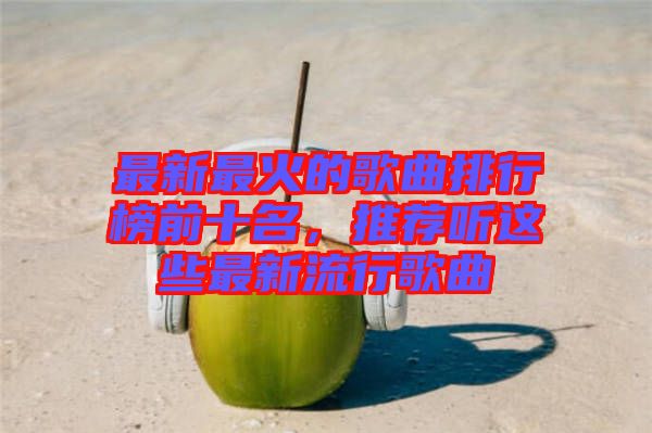 最新最火的歌曲排行榜前十名，推薦聽這些最新流行歌曲