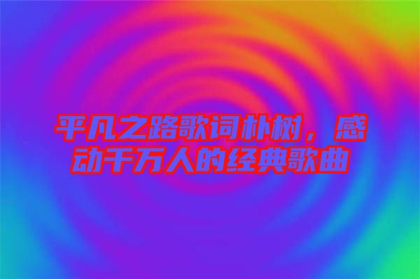 平凡之路歌詞樸樹，感動千萬人的經(jīng)典歌曲