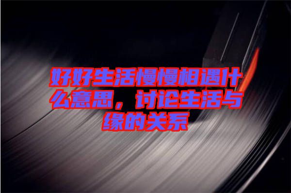 好好生活慢慢相遇什么意思，討論生活與緣的關系