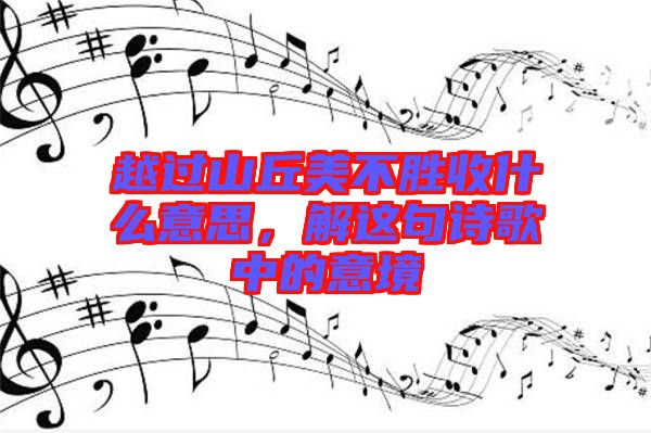 越過(guò)山丘美不勝收什么意思，解這句詩(shī)歌中的意境