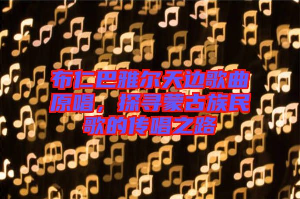 布仁巴雅爾天邊歌曲原唱，探尋蒙古族民歌的傳唱之路