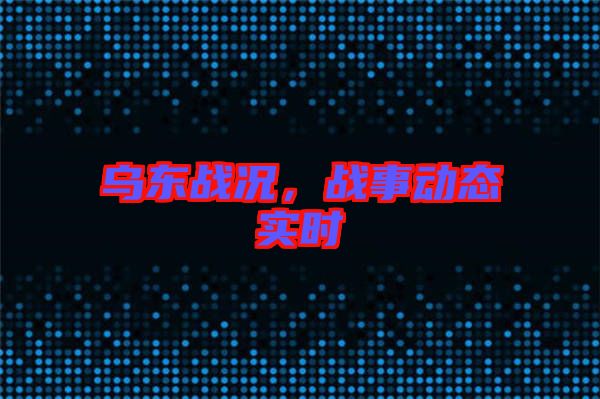 烏東戰(zhàn)況，戰(zhàn)事動(dòng)態(tài)實(shí)時(shí)