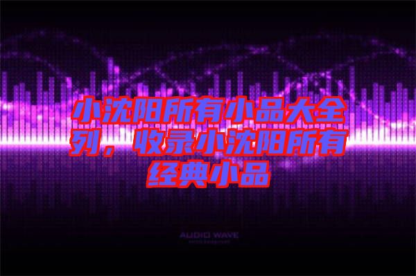 小沈陽(yáng)所有小品大全列，收錄小沈陽(yáng)所有經(jīng)典小品