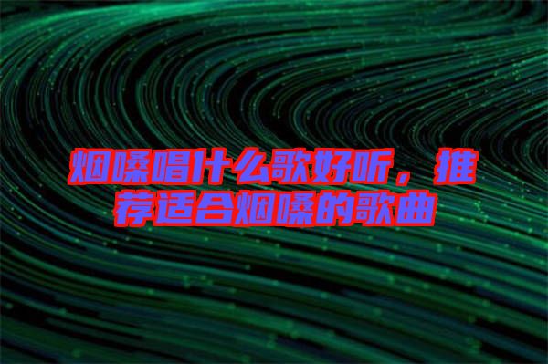 煙嗓唱什么歌好聽，推薦適合煙嗓的歌曲