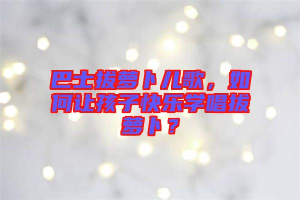 巴士拔蘿卜兒歌，如何讓孩子快樂(lè)學(xué)唱拔蘿卜？