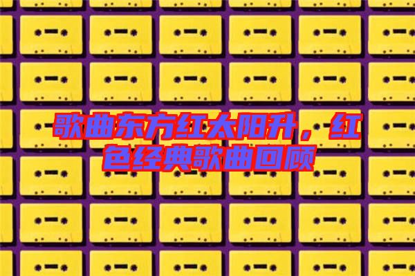 歌曲東方紅太陽(yáng)升，紅色經(jīng)典歌曲回顧