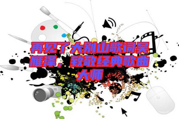 再見了大別山歌詞吳雁澤，致敬經(jīng)典歌曲大師