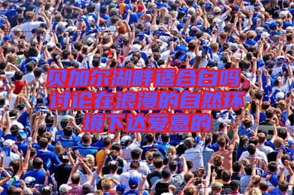 貝加爾湖畔適合白嗎，討論在浪漫的自然環(huán)境下達(dá)愛意的