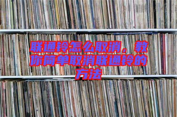 聯(lián)通鈴怎么取消，教你簡(jiǎn)單取消聯(lián)通鈴的方法