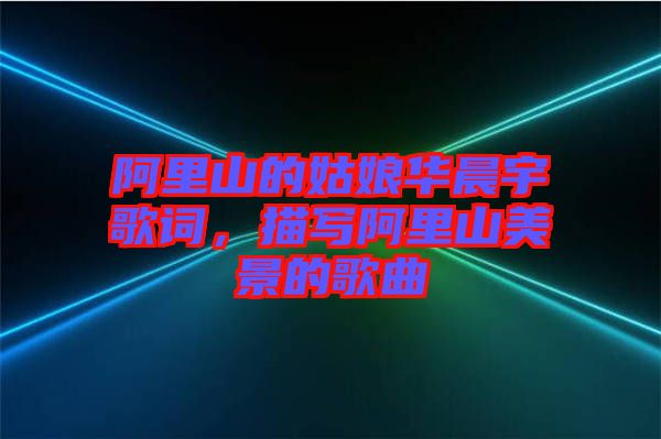 阿里山的姑娘華晨宇歌詞，描寫阿里山美景的歌曲