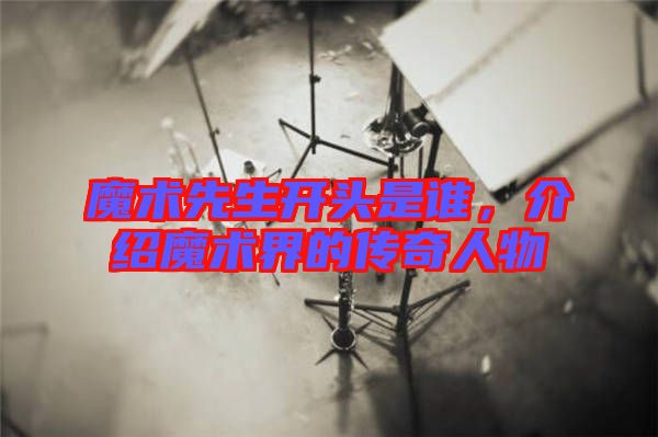 魔術(shù)先生開(kāi)頭是誰(shuí)，介紹魔術(shù)界的傳奇人物