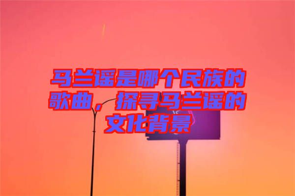 馬蘭謠是哪個(gè)民族的歌曲，探尋馬蘭謠的文化背景
