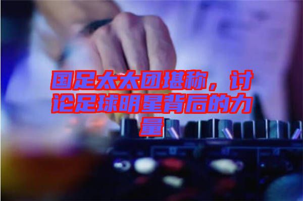 國(guó)足太太團(tuán)堪稱，討論足球明星背后的力量