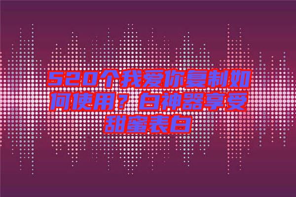 520個我愛你復(fù)制如何使用？白神器享受甜蜜表白